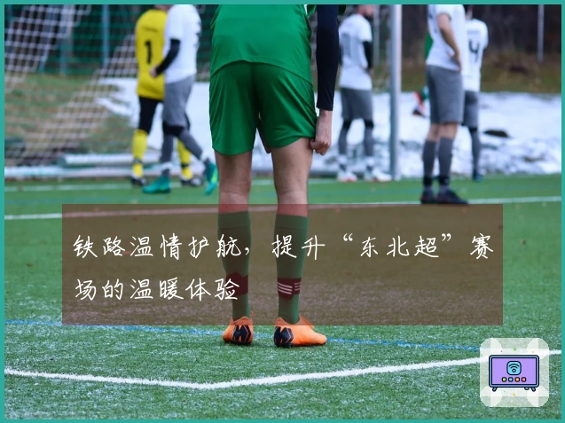 铁路温情护航,提升“东北超”赛场的温暖体验