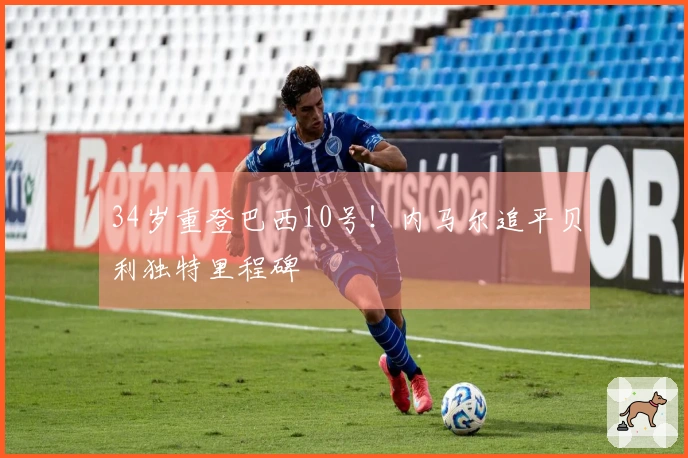 34岁重登巴西10号!内马尔追平贝利独特里程碑