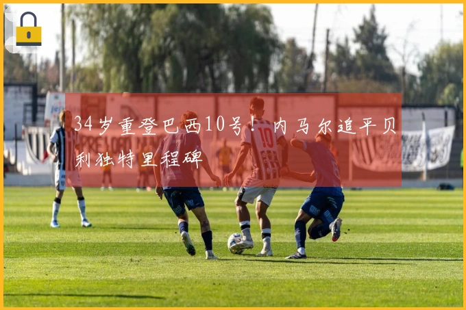 34岁重登巴西10号！内马尔追平贝利独特里程碑