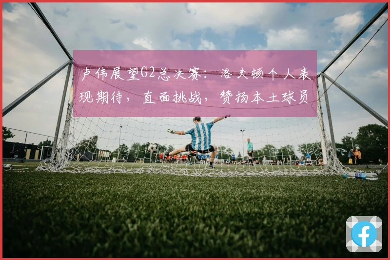 卢伟展望G2总决赛：洛夫顿个人表现期待，直面挑战，赞扬本土球员